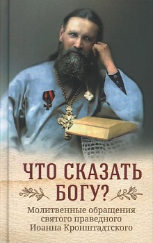 Что сказать Богу? Молитвенные обращения святого праведного Иоанна Кронштадтского